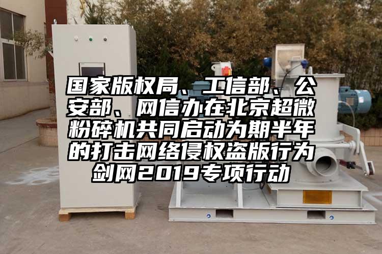 国家版权局、工信部、公安部、网信办在北京超微粉碎机共同启动为期半年的打击网络侵权盗版行为剑网2019专项行动