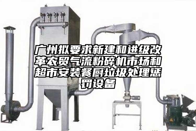 广州拟要求新建和进级改革农贸气流粉碎机市场和超市安装餐厨垃圾处理惩罚设备
